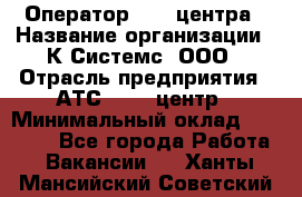 Оператор Call-центра › Название организации ­ К Системс, ООО › Отрасль предприятия ­ АТС, call-центр › Минимальный оклад ­ 15 000 - Все города Работа » Вакансии   . Ханты-Мансийский,Советский г.